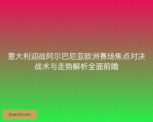 意大利迎战阿尔巴尼亚欧洲赛场焦点对决战术与走势解析全面前瞻