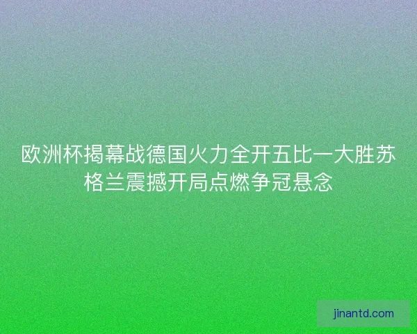 欧洲杯揭幕战德国火力全开五比一大胜苏格兰震撼开局点燃争冠悬念