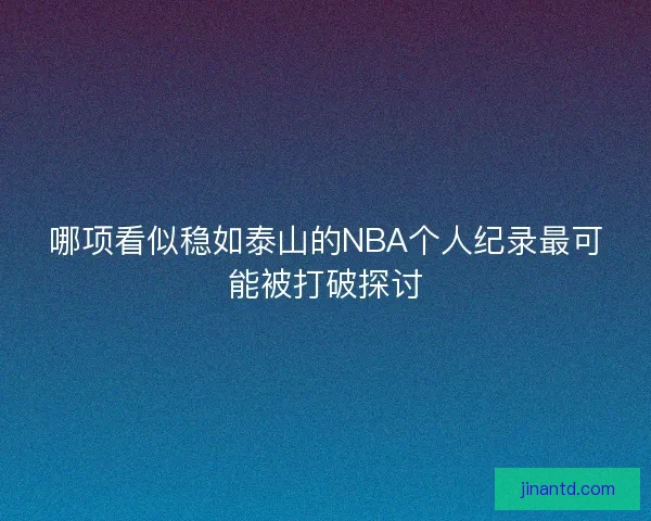 哪项看似稳如泰山的NBA个人纪录最可能被打破探讨 哪项看似稳如泰山的NBA个人纪录最可能被打破探讨