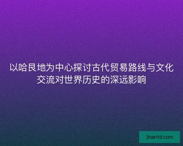 以哈艮地为中心探讨古代贸易路线与文化交流对世界历史的深远影响