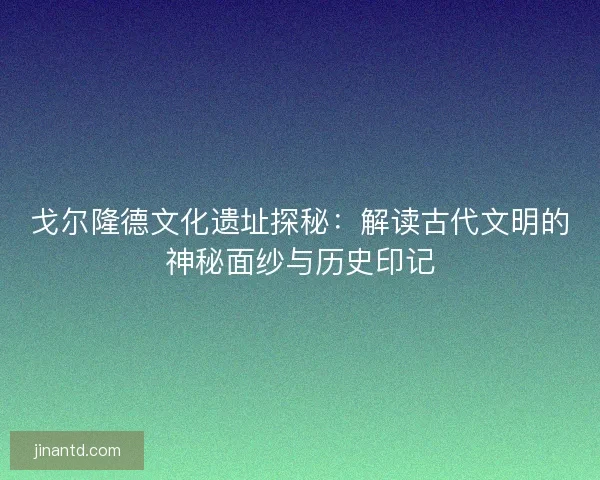 戈尔隆德文化遗址探秘：解读古代文明的神秘面纱与历史印记