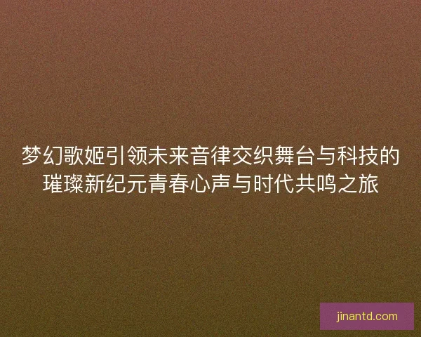 梦幻歌姬引领未来音律交织舞台与科技的璀璨新纪元青春心声与时代共鸣之旅
