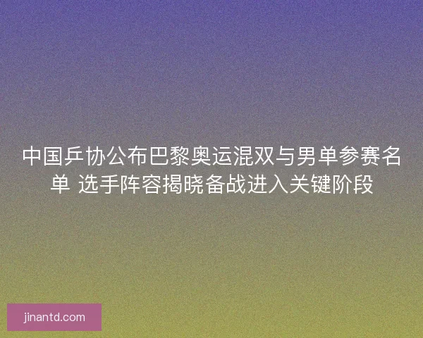 中国乒协公布巴黎奥运混双与男单参赛名单 选手阵容揭晓备战进入关键阶段