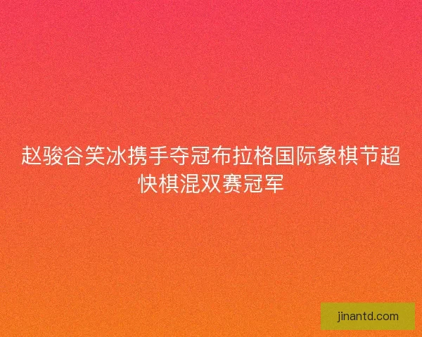 赵骏谷笑冰携手夺冠布拉格国际象棋节超快棋混双赛冠军 赵骏谷笑冰携手夺冠布拉格国际象棋节超快棋混双赛冠军