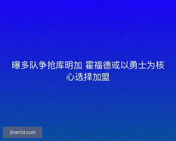 曝多队争抢库明加 霍福德或以勇士为核心选择加盟