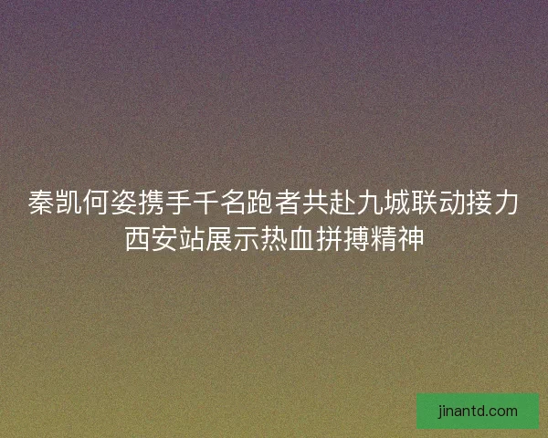 秦凯何姿携手千名跑者共赴九城联动接力西安站展示热血拼搏精神