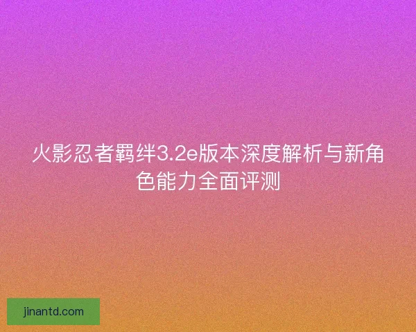 火影忍者羁绊3.2e版本深度解析与新角色能力全面评测