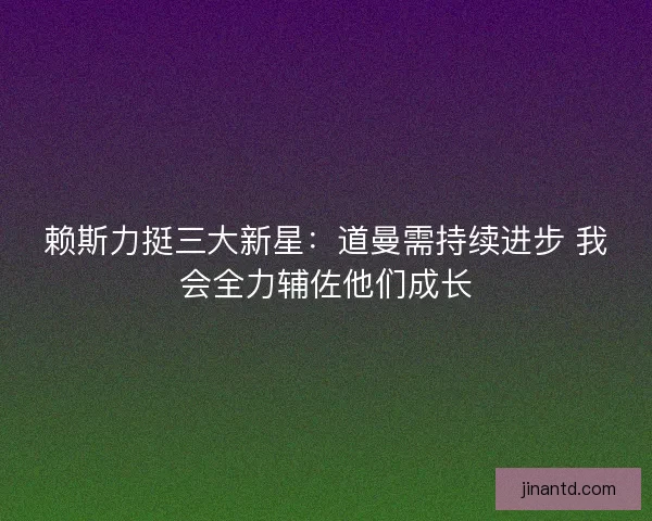 赖斯力挺三大新星：道曼需持续进步 我会全力辅佐他们成长