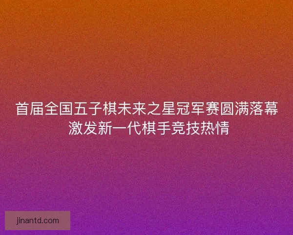 首届全国五子棋未来之星冠军赛圆满落幕 激发新一代棋手竞技热情