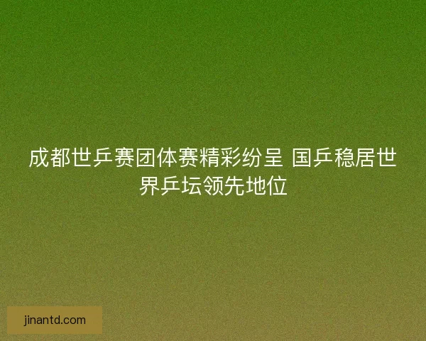 成都世乒赛团体赛精彩纷呈 国乒稳居世界乒坛领先地位