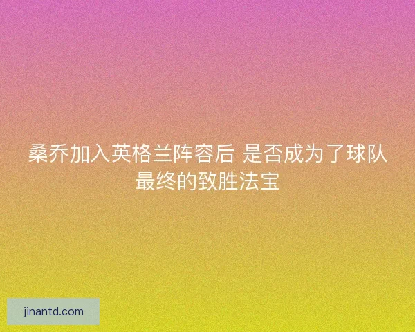 桑乔加入英格兰阵容后 是否成为了球队最终的致胜法宝 桑乔加入英格兰阵容后 是否成为了球队最终的致胜法宝