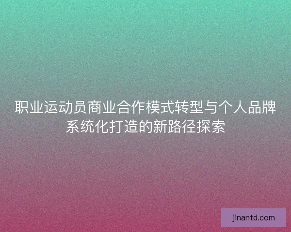 职业运动员商业合作模式转型与个人品牌系统化打造的新路径探索 职业运动员商业合作模式转型与个人品牌系统化打造的新路径探索