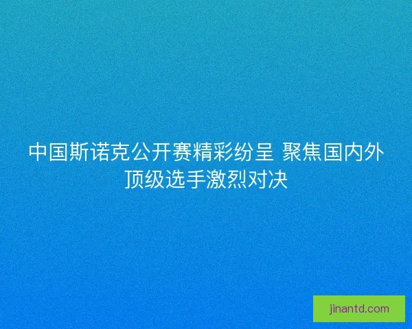 中国斯诺克公开赛精彩纷呈 聚焦国内外顶级选手激烈对决 中国斯诺克公开赛精彩纷呈 聚焦国内外顶级选手激烈对决