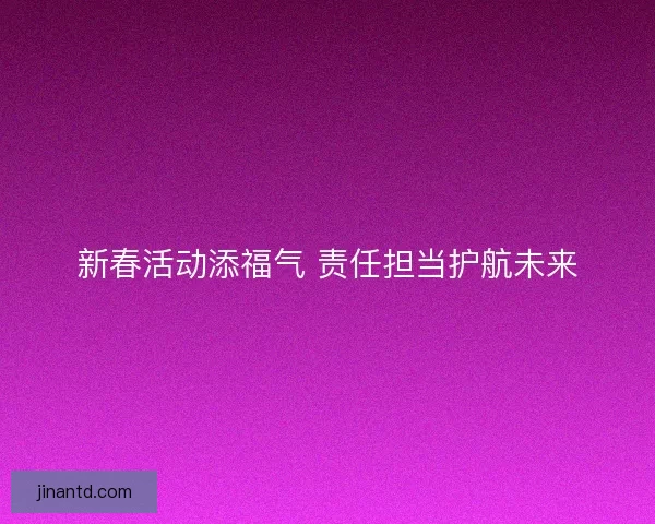 新春活动添福气 责任担当护航未来