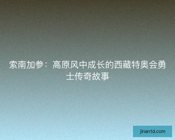 索南加参：高原风中成长的西藏特奥会勇士传奇故事