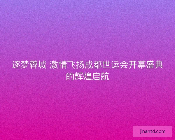 逐梦蓉城 激情飞扬成都世运会开幕盛典的辉煌启航 逐梦蓉城 激情飞扬成都世运会开幕盛典的辉煌启航