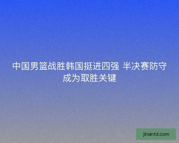 中国男篮战胜韩国挺进四强 半决赛防守成为取胜关键 中国男篮战胜韩国挺进四强 半决赛防守成为取胜关键