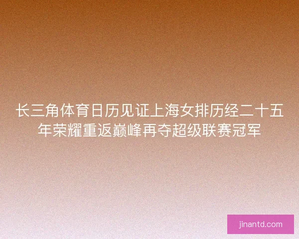 长三角体育日历见证上海女排历经二十五年荣耀重返巅峰再夺超级联赛冠军 长三角体育日历见证上海女排历经二十五年荣耀重返巅峰再夺超级联赛冠军