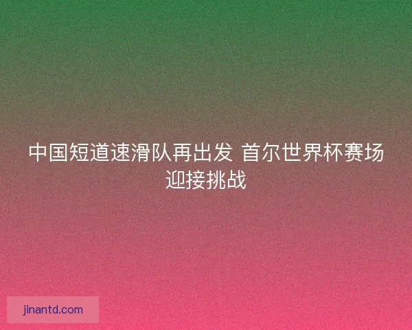 中国短道速滑队再出发 首尔世界杯赛场迎接挑战