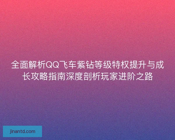全面解析QQ飞车紫钻等级特权提升与成长攻略指南深度剖析玩家进阶之路 全面解析QQ飞车紫钻等级特权提升与成长攻略指南深度剖析玩家进阶之路