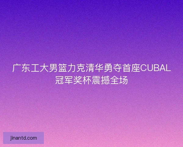 广东工大男篮力克清华勇夺首座CUBAL冠军奖杯震撼全场 广东工大男篮力克清华勇夺首座CUBAL冠军奖杯震撼全场