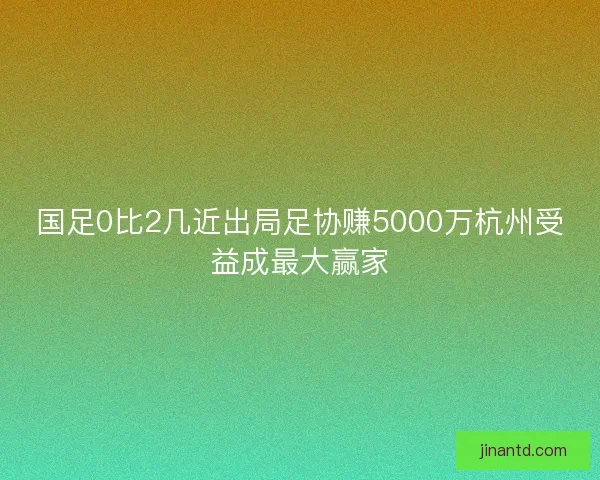 国足0比2几近出局足协赚5000万杭州受益成最大赢家 国足0比2几近出局足协赚5000万杭州受益成最大赢家