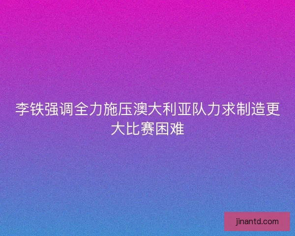 李铁强调全力施压澳大利亚队力求制造更大比赛困难 李铁强调全力施压澳大利亚队力求制造更大比赛困难