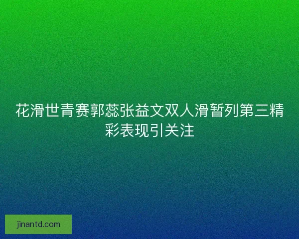 花滑世青赛郭蕊张益文双人滑暂列第三精彩表现引关注 花滑世青赛郭蕊张益文双人滑暂列第三精彩表现引关注