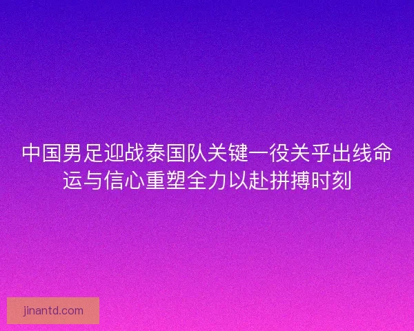 中国男足迎战泰国队关键一役关乎出线命运与信心重塑全力以赴拼搏时刻