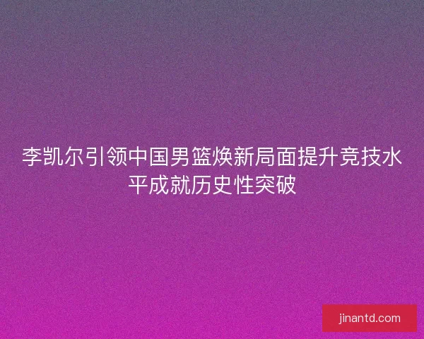 李凯尔引领中国男篮焕新局面提升竞技水平成就历史性突破