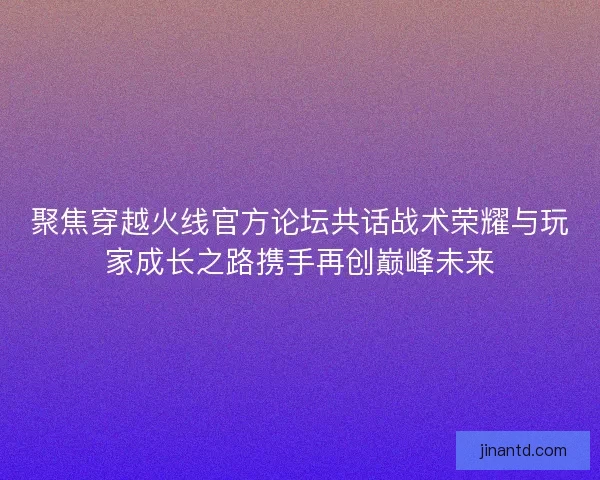 聚焦穿越火线官方论坛共话战术荣耀与玩家成长之路携手再创巅峰未来