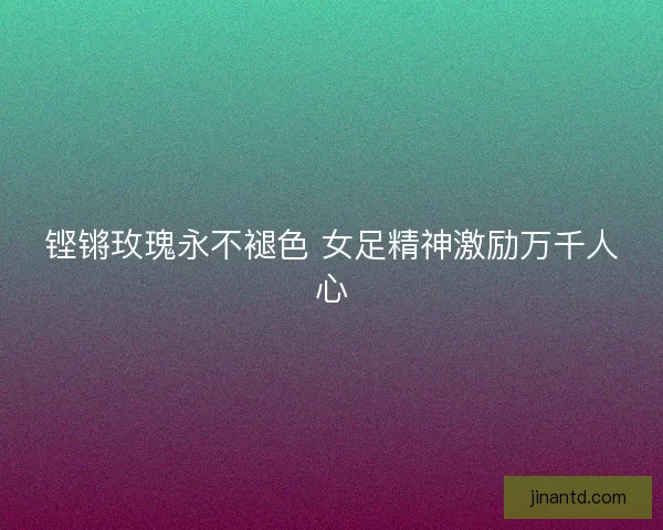 铿锵玫瑰永不褪色 女足精神激励万千人心