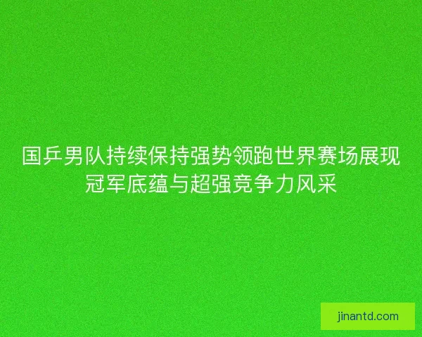 国乒男队持续保持强势领跑世界赛场展现冠军底蕴与超强竞争力风采 国乒男队持续保持强势领跑世界赛场展现冠军底蕴与超强竞争力风采