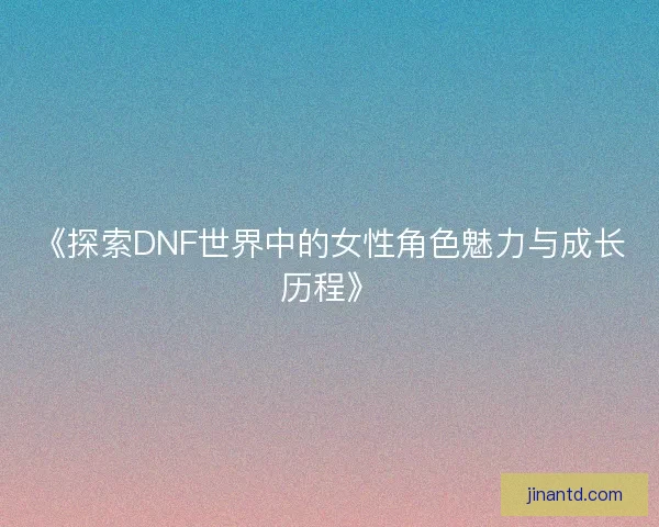 《探索DNF世界中的女性角色魅力与成长历程》